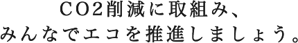 CO2削減に取組み、 みんなでエコを推進しましょう。