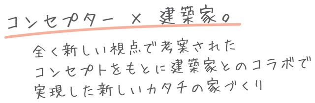 コンセプター×建築家 全く新しい視点で考案されたコンセプトをもとに建築家とのコラボで実現した新しいカタチの家づくり