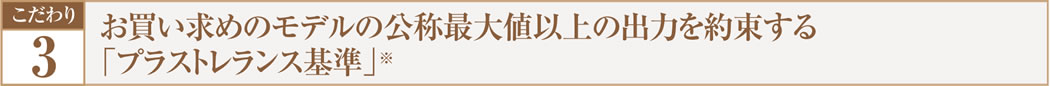こだわり.3  お買い求めのモデルの交渉最大値以上の出力を約束する「プラストレランス基準」