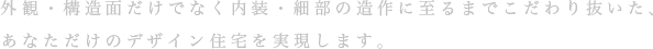 外観・構造面だけでなく内装・細部の造作に至るまでこだわり抜いた、 あなただけのデザイン住宅を実現します。