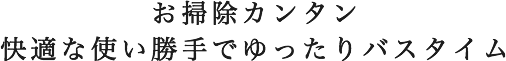 お掃除カンタン

快適な使い勝手でゆったりバスタイム