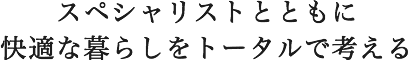 スペシャリストとともに快適な暮らしをトータルで考える