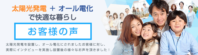 太陽光発電＋オール電化で快適な暮らしお客様の声太陽光発電を設置し、オール電化にされましたお客様に対し、実際にインタビューを実施し設置後の様々なお声を頂きました！